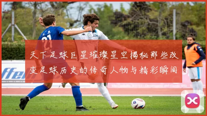 天下足球巨星璀璨星空揭秘那些改变足球历史的传奇人物与精彩瞬间