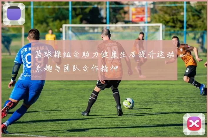 篮球操组合助力健康生活提升运动乐趣与团队合作精神