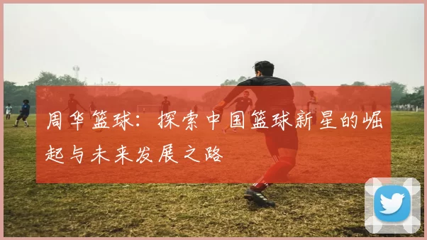 周华篮球：探索中国篮球新星的崛起与未来发展之路