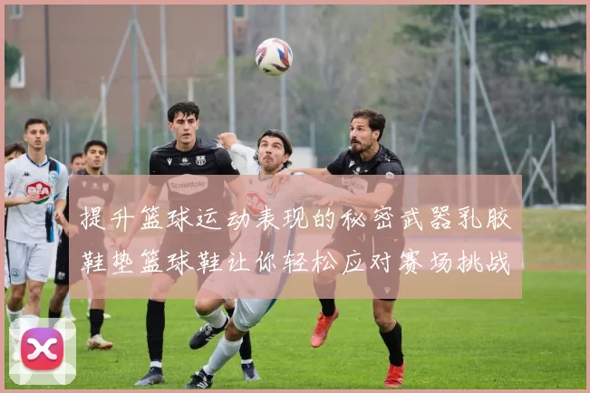 提升篮球运动表现的秘密武器乳胶鞋垫篮球鞋让你轻松应对赛场挑战